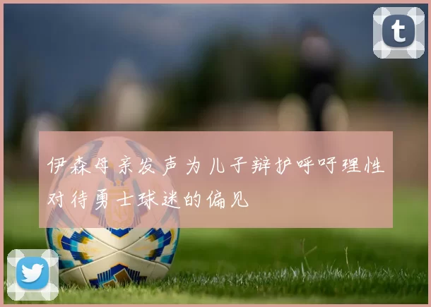 伊森母亲发声为儿子辩护呼吁理性对待勇士球迷的偏见