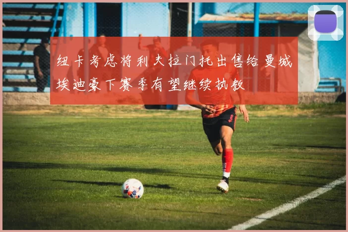 纽卡考虑将利夫拉门托出售给曼城埃迪豪下赛季有望继续执教