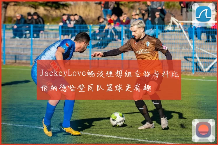 JackeyLove畅谈理想组合称与科比伦纳德哈登同队篮球更有趣