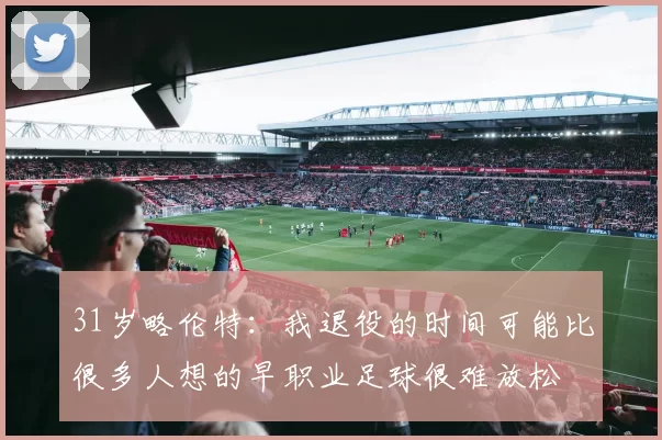 31岁略伦特：我退役的时间可能比很多人想的早职业足球很难放松