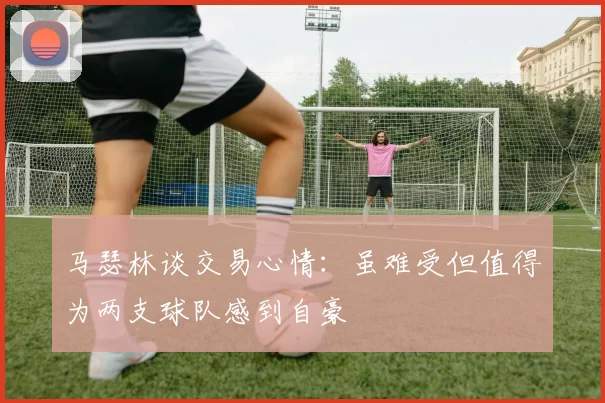 马瑟林谈交易心情：虽难受但值得为两支球队感到自豪