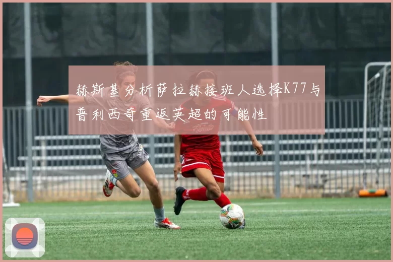 赫斯基分析萨拉赫接班人选择K77与普利西奇重返英超的可能性