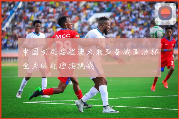 中国女足启程澳大利亚备战亚洲杯全力以赴迎接挑战