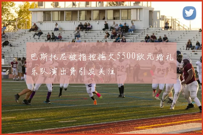 巴斯托尼被指控拖欠5500欧元婚礼乐队演出费引发关注