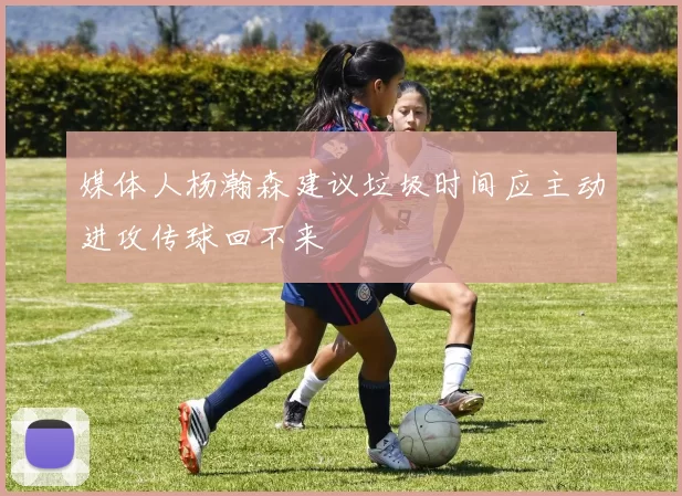 媒体人杨瀚森建议垃圾时间应主动进攻传球回不来