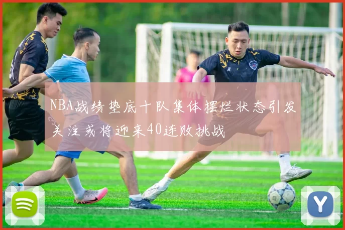 NBA战绩垫底十队集体摆烂状态引发关注或将迎来40连败挑战