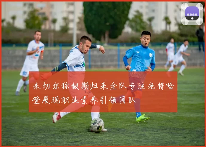 米切尔称假期归来全队专注老将哈登展现职业素养引领团队