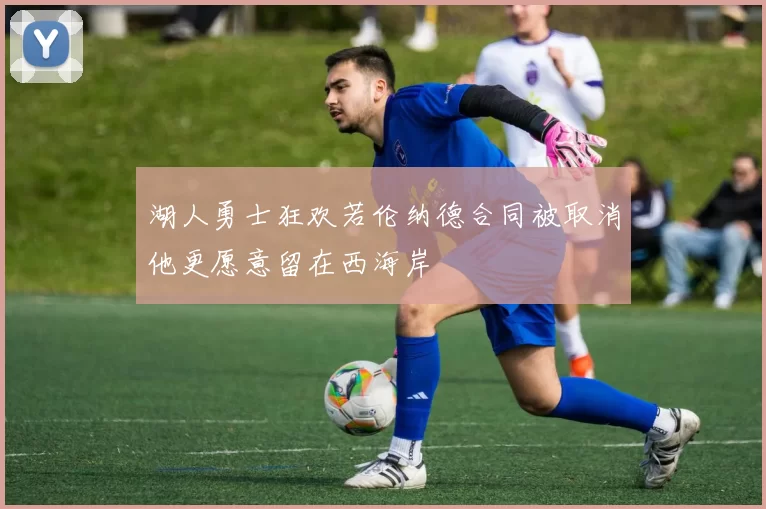 湖人勇士狂欢若伦纳德合同被取消他更愿意留在西海岸