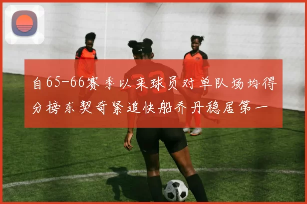 自65-66赛季以来球员对单队场均得分榜东契奇紧追快船乔丹稳居第一