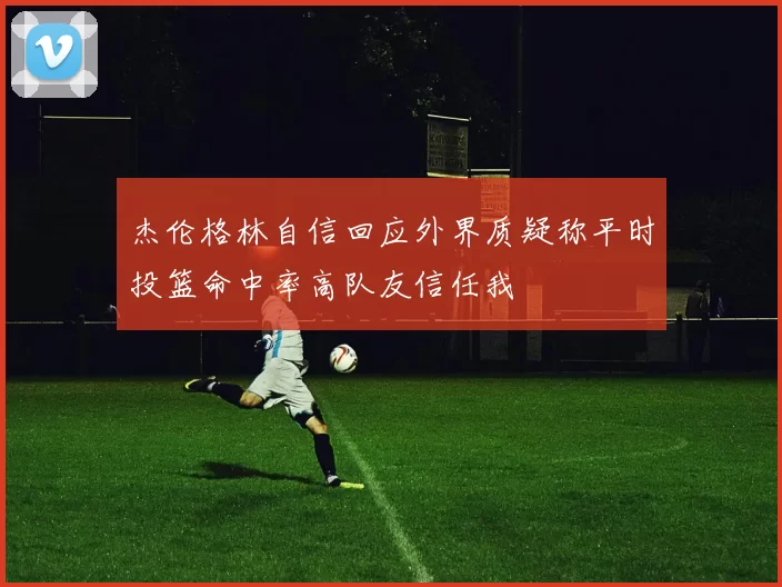 杰伦格林自信回应外界质疑称平时投篮命中率高队友信任我