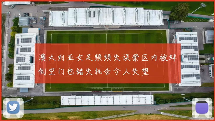 澳大利亚女足频频失误禁区内被绊倒空门也错失机会令人失望