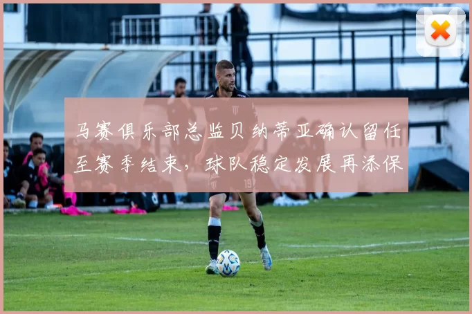 马赛俱乐部总监贝纳蒂亚确认留任至赛季结束，球队稳定发展再添保障