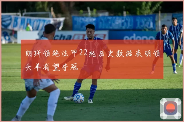 朗斯领跑法甲22轮历史数据表明领头羊有望夺冠