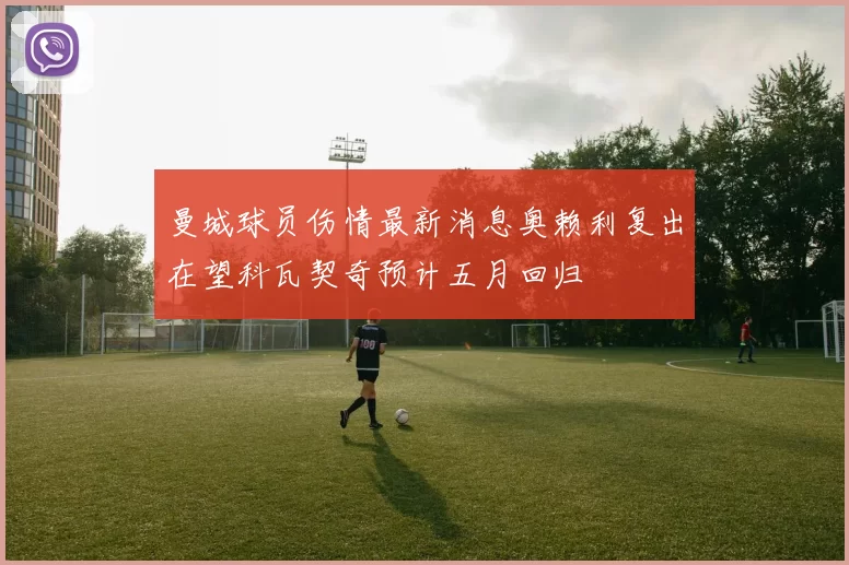 曼城球员伤情最新消息奥赖利复出在望科瓦契奇预计五月回归